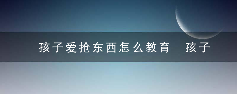 孩子爱抢东西怎么教育 孩子爱抢东西如何教育